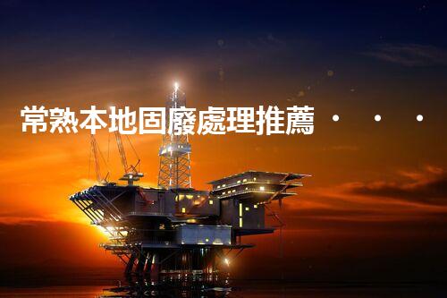 常熟本地固廢處理推薦，靠譜的都在這兒啦！